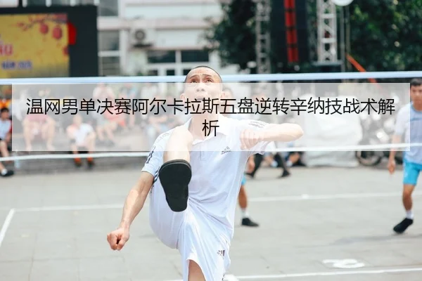 温网男单决赛阿尔卡拉斯五盘逆转辛纳技战术解析